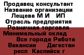 Продавец-консультант › Название организации ­ Лещева М.И., ИП › Отрасль предприятия ­ Розничная торговля › Минимальный оклад ­ 15 000 - Все города Работа » Вакансии   . Дагестан респ.,Каспийск г.